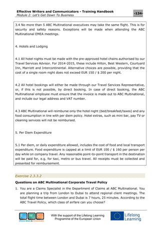 Effective Writers and Communicators - Training Handbook
Module 2: Let’s Get Down To Business
-134-
With the support of the Lifelong Learning
Programme of the European Union
3.4 No more than 5 ABC Multinational executives may take the same flight. This is for
security and safety reasons. Exceptions will be made when attending the ABC
Multinational EMEA meetings.
4. Hotels and Lodging
4.1 All hotel nights must be made with the pre-approved hotel chains authorised by our
Travel Services Advisor. For 2014-2015, these include Hilton, Best Western, Courtyard
Inn, Marriott and Intercontinental. Alternative choices are possible, providing that the
cost of a single room night does not exceed EUR 150 / $ 200 per night.
4.2 All hotel bookings will either be made through our Travel Services Representative,
or, if this is not possible, by direct booking. In case of direct booking, the ABC
Multinational employee must ensure that the invoice is made out to ABC Multinational,
and include our legal address and VAT number.
4.3 ABC Multinational will reimburse only the hotel night (bed/breakfast/taxes) and any
food consumption in line with per diem policy. Hotel extras, such as mini bar, pay TV or
cleaning services will not be reimbursed.
5. Per Diem Expenditure
5.1 Per diem, or daily expenditure allowed, includes the cost of food and local transport
expenditure. Food expenditure is capped at a limit of EUR 100 / $ 160 per person per
day while on company travel. Any reasonable point-to-point transport in the destination
will be paid for, e.g. for taxi, metro or bus travel. All receipts must be collected and
presented for reimbursement.
Exercise 2.3.3.2
Questions on ABC Multinational Corporate Travel Policy
1. You are a Claims Specialist in the Department of Claims at ABC Multinational. You
are planning a trip from London to Dubai to attend regional client meetings. The
total flight time between London and Dubai is 7 hours, 25 minutes. According to the
ABC Travel Policy, which class of airfare can you choose?
 