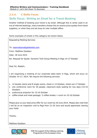 Effective Writers and Communicators - Training Handbook
Module 2: Let’s Get Down To Business
-136-
With the support of the Lifelong Learning
Programme of the European Union
2.3.4. C Skills Focus
Skills Focus: Writing an Email for a Travel Booking
Another method of booking your travel is by email. Although this is rarely used in an
era of internet bookings, many travellers choose this to receive price quotes from travel
suppliers, or when they are too busy to view multiple offers.
Some examples of emails in this category are shown below.
Requesting Meeting Services
To: reservations@galahotels.com
From: Matthew Goodson
Date: 18 June 2014
Re: Request for Quote: Dynamic Tech Group Meeting in Riga 14-17 October
Dear Sir, Madam,
I am organising a meeting of our corporate sales team in Riga, which will occur on
October 14-17, 2014. We require the following services:
 12 double rooms and 8 single rooms, check in 14 October, check-out 17 October
 one conference room for 20 people, classroom-style seating for two days (15-16
October)
 audiovisual projector for 15-16 October
 coffee break and meal package: 2 coffee breaks + lunch on 15-16 October
Please give us your best price offer for our event by 20 June 2014. Please also note that
I will be on an inspection visit to Riga from 21-25 June and would appreciate viewing
your hotel.
Thanks,
Matthew Goodson
 