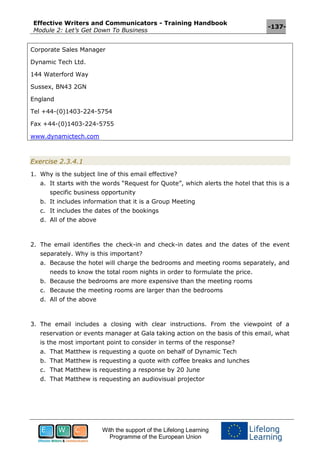 Effective Writers and Communicators - Training Handbook
Module 2: Let’s Get Down To Business
-137-
With the support of the Lifelong Learning
Programme of the European Union
Corporate Sales Manager
Dynamic Tech Ltd.
144 Waterford Way
Sussex, BN43 2GN
England
Tel +44-(0)1403-224-5754
Fax +44-(0)1403-224-5755
www.dynamictech.com
Exercise 2.3.4.1
1. Why is the subject line of this email effective?
a. It starts with the words “Request for Quote”, which alerts the hotel that this is a
specific business opportunity
b. It includes information that it is a Group Meeting
c. It includes the dates of the bookings
d. All of the above
2. The email identifies the check-in and check-in dates and the dates of the event
separately. Why is this important?
a. Because the hotel will charge the bedrooms and meeting rooms separately, and
needs to know the total room nights in order to formulate the price.
b. Because the bedrooms are more expensive than the meeting rooms
c. Because the meeting rooms are larger than the bedrooms
d. All of the above
3. The email includes a closing with clear instructions. From the viewpoint of a
reservation or events manager at Gala taking action on the basis of this email, what
is the most important point to consider in terms of the response?
a. That Matthew is requesting a quote on behalf of Dynamic Tech
b. That Matthew is requesting a quote with coffee breaks and lunches
c. That Matthew is requesting a response by 20 June
d. That Matthew is requesting an audiovisual projector
 