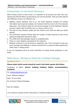 Effective Writers and Communicators - Training Handbook
Module 2: Let’s Get Down To Business
-138-
With the support of the Lifelong Learning
Programme of the European Union
Commentary on the Email Structure
When writing emails to book travel, it’s important to be precise and clear with your
request and with the follow-up required by your service provider. Here are some reasons
why Matthew’s email is an effective one:
a. Matthew clearly identifies who he is. His email signature contains his contact
information and corporate website. He mentions that the event is for the corporate
sales team. This makes it easier for the events manager to verify Matthew’s identity
and get a better idea of whether this is a serious client or not.
b. The type of room (double, single) and the check-in and check-out date are clearly
defined.
c. The conference request includes both the number of seats required as well as the
seating arrangement (classroom style).
d. The coffee and meal package request is straightforward.
e. There is a clear deadline requested for the response.
f. Matthew mentions he will be doing an inspection visit. This is enough to show any
event manager that Matthew is serious and that this is a genuine sales opportunity,
rather than a “fishing email”.
If you are requesting travel by email remember to include similar guidelines in your
email.
Skills Focus: Writing an Email for a Holiday Package
Exercise 2.3.4.2
Please select which words should be used in the blank spaces that follow.
Vocabulary to Match: dinner; trekking holidays; flights; accommodation;
breakfast
To: holidays@galatravel.com
From: Matthew Goodson
Date: 18 June 2014
Re: Summer Trekking Packages
Dear Sir, Madam,
I am writing to request further information on trekking holidays this summer.
 