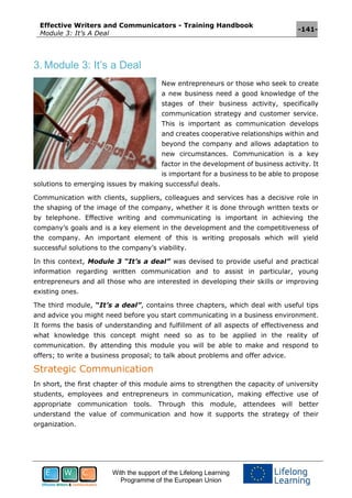 Effective Writers and Communicators - Training Handbook
Module 3: It’s A Deal
-141-
With the support of the Lifelong Learning
Programme of the European Union
3. Module 3: It’s a Deal
New entrepreneurs or those who seek to create
a new business need a good knowledge of the
stages of their business activity, specifically
communication strategy and customer service.
This is important as communication develops
and creates cooperative relationships within and
beyond the company and allows adaptation to
new circumstances. Communication is a key
factor in the development of business activity. It
is important for a business to be able to propose
solutions to emerging issues by making successful deals.
Communication with clients, suppliers, colleagues and services has a decisive role in
the shaping of the image of the company, whether it is done through written texts or
by telephone. Effective writing and communicating is important in achieving the
company’s goals and is a key element in the development and the competitiveness of
the company. An important element of this is writing proposals which will yield
successful solutions to the company’s viability.
In this context, Module 3 “It’s a deal” was devised to provide useful and practical
information regarding written communication and to assist in particular, young
entrepreneurs and all those who are interested in developing their skills or improving
existing ones.
The third module, “It’s a deal”, contains three chapters, which deal with useful tips
and advice you might need before you start communicating in a business environment.
It forms the basis of understanding and fulfillment of all aspects of effectiveness and
what knowledge this concept might need so as to be applied in the reality of
communication. By attending this module you will be able to make and respond to
offers; to write a business proposal; to talk about problems and offer advice.
Strategic Communication
In short, the first chapter of this module aims to strengthen the capacity of university
students, employees and entrepreneurs in communication, making effective use of
appropriate communication tools. Through this module, attendees will better
understand the value of communication and how it supports the strategy of their
organization.
 