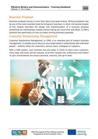 Effective Writers and Communicators - Training Handbook
Module 3: It’s A Deal
-142-
With the support of the Lifelong Learning
Programme of the European Union
Business Proposal
Business proposal writing is more than about just good writing. Writing proposals may
be one of the most important tools for bringing in business. In short, the second chapter
of this module describes the design and implementation of a business proposal
presenting the methodology needed without taking too much time and effort. It offers
practical tips particularly on how to create winning business proposals.
Customer Relationship Management
Customer Relationship Management, or CRM, is an essential part of modern business
management. It enables you to focus on your organisation’s relationships with individual
people – whether these are customers, service users, colleagues or suppliers.
With a CRM system, your business has one place in which to store every customer,
every lead, and every service request, all of their contact info, preferences and history
so your conversations are always personal, relevant, and up-to-date.
 