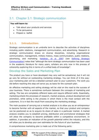Effective Writers and Communicators - Training Handbook
Module 3: It’s A Deal
-143-
With the support of the Lifelong Learning
Programme of the European Union
3.1. Chapter 3.1: Strategic communication
You will learn to:
 Talk about your products and services
 To be persuasive
 Prepare a leaflet
3.1.1. Introduction1
Strategic communication is an umbrella term to describe the activities of disciplines
including public relations, management communication, and advertising. Research in
strategic communication draws on diverse disciplines, including organizational
communication, management, military history, mass communication, public relations,
advertising, and marketing. Hallahan, et al. 2007 (see Defining Strategic
Communication) notes that “although the term strategic communication has been used
in the academic literature for many years, scholars are only now in the process of
coherently exploring this in terms of a unified body of knowledge”.
Develop the Sales and Marketing Plan
The product you have or have developed may very well be sensational, but it will not
go very far without an outstanding marketing strategy. You can think of it this way:
your marketing plan will be a detailed outreach plan to your customers. The work you
did before reaching this step will serve you as basis for the outreach plan.
An effective marketing and selling strategy will be vital on the road to the success of
your business. There is sometimes confusion between the concepts of marketing and
selling. The two are completely different tasks and require different skills. Essentially,
marketing entails the processes of research, market analysis, product development and
promotion, while selling is the process in which there is the most contact with the
customers. It is in fact the result from executing the marketing strategy.
The main purpose of carrying out a market analysis is to allow you as an entrepreneur
to become familiar with all aspects of the market, so that your product and company
can be positioned so as to acquire its share of sales in a particular market. A market
analysis enables you to establish pricing, distribution and promotional strategies that
will allow the company to become profitable within a competitive environment. In
addition, it provides an indication of the growth potential within the industry, and this
will allow you to develop your own estimates for the future of your business.
A comprehensive marketing plan is made out of the following parts:
 