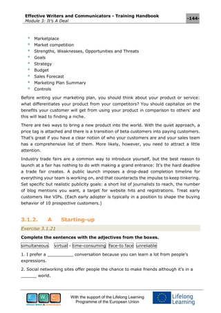 Effective Writers and Communicators - Training Handbook
Module 3: It’s A Deal
-144-
With the support of the Lifelong Learning
Programme of the European Union
* Marketplace
* Market competition
* Strengths, Weaknesses, Opportunities and Threats
* Goals
* Strategy
* Budget
* Sales Forecast
* Marketing Plan Summary
* Controls
Before writing your marketing plan, you should think about your product or service:
what differentiates your product from your competitors? You should capitalize on the
benefits your customer will get from using your product in comparison to others’ and
this will lead to finding a niche.
There are two ways to bring a new product into the world. With the quiet approach, a
price tag is attached and there is a transition of beta customers into paying customers.
That’s great if you have a clear notion of who your customers are and your sales team
has a comprehensive list of them. More likely, however, you need to attract a little
attention.
Industry trade fairs are a common way to introduce yourself, but the best reason to
launch at a fair has nothing to do with making a grand entrance: It’s the hard deadline
a trade fair creates. A public launch imposes a drop-dead completion timeline for
everything your team is working on, and that counteracts the impulse to keep tinkering.
Set specific but realistic publicity goals: a short list of journalists to reach, the number
of blog mentions you want, a target for website hits and registrations. Treat early
customers like VIPs. (Each early adopter is typically in a position to shape the buying
behavior of 10 prospective customers.)
3.1.2. A Starting-up
Exercise 3.1.21
Complete the sentences with the adjectives from the boxes.
simultaneous virtual - time-consuming face-to face unreliable
1. I prefer a __________ conversation because you can learn a lot from people’s
expressions.
2. Social networking sites offer people the chance to make friends although it’s in a
______ world.
 