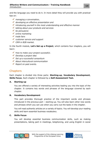 Effective Writers and Communicators - Training Handbook
Introduction
-14-
With the support of the Lifelong Learning
Programme of the European Union
and the language you need to do it. In more detail they will provide you with practical
tips on:
 managing a conversation,
 developing an effective presentation and
 introducing yourself in the most understanding and effective manner
 talking about your products and services
 be persuasive
 online marketing
 trade fairs
 customer service and support
 CRM in B2B market.
In the fourth module, Let's Set up a Project, which contains four chapters, you will
learn:
 How to make your project successful.
 Develop a project idea
 Set up a successful consortium
 About intercultural communication
 Report on past events.
Chapters
Each chapter is divided into three parts: Starting-up, Vocabulary Development,
Skills Focus. Each chapter is followed by a Self-Assessment Test.
A. Starting-up
You are offered a variety of interesting activities leading you into the topic of the
chapter. It contains key words and phrases of the language covered by each
chapter.
B. Vocabulary Development
This part provides thorough practice of the important words and phrases
introduced in the previous part – starting-up. You will also learn other new words
and phrases which you can use when you carry out the tasks in the chapter.
You will read authentic articles on a variety of topics. You will develop your reading
skills and learn essential business vocabulary.
C. Skills Focus
You will develop essential business communication skills, such as making
presentations, taking part in meetings, telephoning, and using English in social
 