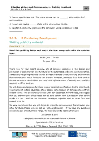 Effective Writers and Communicators - Training Handbook
Module 3: It’s A Deal
-145-
With the support of the Lifelong Learning
Programme of the European Union
3. I never send letters now. The postal service can be ______ ; letters often don’t
arrive on time.
4. Megan was having ______ chats online with various friends.
5. I prefer checking my spelling on the computer. Using a dictionary is too
___________.
3.1.3. B Vocabulary Development
Writing publicity material
Exercise 3.1.3.1
Read this publicity letter and match the four paragraphs with the suitable
topic:
BEST QUALITY PINE
for your office
Thank you for your recent enquiry. We at Jensens specialise in the design and
production of Scandinavian pine furniture for the automated and semi-automated office.
Attractively designed pinewood creates a softer and more tasteful working environment
than conventional metal furniture can provide. However, pinewood is as hard and as
durable as several metal alloys, and meets the high standards of security and durability
required in office furniture.
We will design and produce furniture to your personal specification. On the other hand,
you might wish to take advantage of our special 15% discount on items purchased from
current stocks. This discount is available until 31st
December. Nevertheless, we suggest
that you examine your office needs now so as to benefit from our discount offer before
stocks run out. I enclose our illustrated catalogue, together with an order form and
current price list.
We very much hope that you will decide to enjoy the advantages of Scandinavian pine
office furniture. Please write or call us –without obligation – if you have any questions
concerning our office furniture range. We look forward to hearing from you.
Jan Jensen & Son
Designers and Producers of Scandinavian Pine Furniture
Specialists in Office Furniture
Ellevvej 4, 7701, Daars, Denmark (Tel: 098-2233)
 