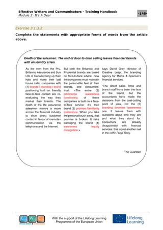 Effective Writers and Communicators - Training Handbook
Module 3: It’s A Deal
-146-
With the support of the Lifelong Learning
Programme of the European Union
Exercise 3.1.3.2
Complete the statements with appropriate forms of words from the article
above.
Death of the salesmen: The end of door to door selling leaves financial brands
with an identity crisis
As the men from the Pru,
Britannic Assurance and Sun
Life of Canada hang up their
hats and make their last
house calls, companies with
(1) brands / branding / brand
positioning built on friendly
face-to-face contact are re-
evaluating the way they
market their brands. The
death of the life assurance
salesmen mirrors a move
across the financial industry
to shun direct customer
contact in favour of <remote>
communication via the
telephone and the Internet.
But both the Britannic and
Prudential brands are based
on face-to-face advice. Now
the companies must maintain
the personable feel of their
brands, and consumers’
trust. «The entire (2)
preference /awareness
/positioning of these
companies is built on a face-
to-face service: it’s their
brand (3) promise /familiarity
/preference. When you take
the personal touch away, that
promise is broken. It risks
damaging the brand (4)
awareness /equity
/recognition,»
says David Gray, director of
Creative Leap, the branding
agency for Marks & Spenser’s
financial services.
“The direct sales force and
branch staff have been the face
of the brand. But the
accountants have made the
decisions from the cost-cutting
point of view, not the (5)
branding /promise /awareness
one. It leaves them with
questions about who they are
and what they stand for.
Consumers are already
disappointed with financial
services: this is just another nail
in the coffin,”says Gray.
The Guardian
 