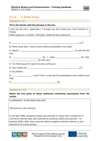 Effective Writers and Communicators - Training Handbook
Module 3: It’s A Deal
-147-
With the support of the Lifelong Learning
Programme of the European Union
3.1.4. C Skills Focus
Exercise 3.1.4.1
Fill in the blanks with the phrases in the box.
I owe you big time / appreciate / I thought you did a great job / Don’t mention it /
Thanks /
What’s going on / a million / Seriously / What are you working on
A: __________________________________________________________(1)?
B: Some visual aids. I have to give another presentation next week.
A: Really? _______________________________________________ (2) with the last
one.
B: ________________________ (3). I really ____________________ (4) that.
________________________ (5) with you?
A: I’m finishing up the report we were working on.
B: Hey, thanks (6) ________________________ . ___________________(7) .
A: No problem.
B: _________________! I don’t think I could get this presentation done without your
help.
A: ______________________________________ (9) .
Exercise 3.1.4.2
Match the two parts of these sentences containing expressions from the
article.
E-COMMERCE: AFTER BOOM AND BUST
Old economy, new economy
In the late 1990s companies raised vast amounts of money from investors for e-
commerce Internet sites, both business-to-consumer (B2C) and business – to –
business (B2B). B2B, where business obtains supplies using the Internet, is also
referred to as e-procurement.
 