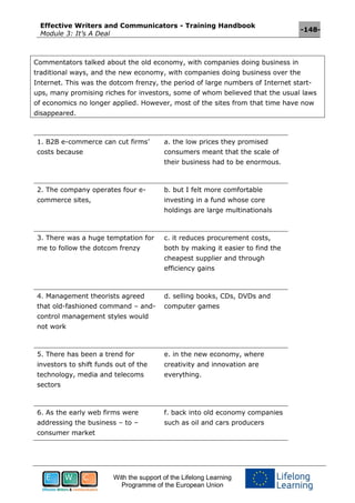 Effective Writers and Communicators - Training Handbook
Module 3: It’s A Deal
-148-
With the support of the Lifelong Learning
Programme of the European Union
Commentators talked about the old economy, with companies doing business in
traditional ways, and the new economy, with companies doing business over the
Internet. This was the dotcom frenzy, the period of large numbers of Internet start-
ups, many promising riches for investors, some of whom believed that the usual laws
of economics no longer applied. However, most of the sites from that time have now
disappeared.
1. B2B e-commerce can cut firms’
costs because
a. the low prices they promised
consumers meant that the scale of
their business had to be enormous.
2. The company operates four e-
commerce sites,
b. but I felt more comfortable
investing in a fund whose core
holdings are large multinationals
3. There was a huge temptation for
me to follow the dotcom frenzy
c. it reduces procurement costs,
both by making it easier to find the
cheapest supplier and through
efficiency gains
4. Management theorists agreed
that old-fashioned command – and-
control management styles would
not work
d. selling books, CDs, DVDs and
computer games
5. There has been a trend for
investors to shift funds out of the
technology, media and telecoms
sectors
e. in the new economy, where
creativity and innovation are
everything.
6. As the early web firms were
addressing the business – to –
consumer market
f. back into old economy companies
such as oil and cars producers
 