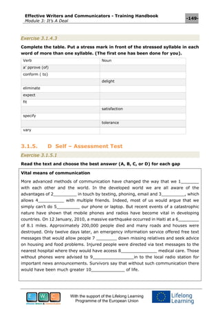 Effective Writers and Communicators - Training Handbook
Module 3: It’s A Deal
-149-
With the support of the Lifelong Learning
Programme of the European Union
Exercise 3.1.4.3
Complete the table. Put a stress mark in front of the stressed syllable in each
word of more than one syllable. (The first one has been done for you).
Verb Noun
a’ pprove (of)
conform ( to)
delight
eliminate
expect
fit
satisfaction
specify
tolerance
vary
3.1.5. D Self – Assessment Test
Exercise 3.1.5.1
Read the text and choose the best answer (A, B, C, or D) for each gap
Vital means of communication
More advanced methods of communication have changed the way that we 1_______
with each other and the world. In the developed world we are all aware of the
advantages of 2_________ in touch by texting, phoning, email and 3_________, which
allows 4__________ with multiple friends. Indeed, most of us would argue that we
simply can’t do 5_________ our phone or laptop. But recent events of a catastrophic
nature have shown that mobile phones and radios have become vital in developing
countries. On 12 January, 2010, a massive earthquake occurred in Haiti at a 6________
of 8.1 miles. Approximately 200,000 people died and many roads and houses were
destroyed. Only twelve days later, an emergency information service offered free text
messages that would allow people 7 ________ down missing relatives and seek advice
on housing and food problems. Injured people were directed via text messages to the
nearest hospital where they would have access 8______________ medical care. Those
without phones were advised to 9________________in to the local radio station for
important news announcements. Survivors say that without such communication there
would have been much greater 10_____________ of life.
 