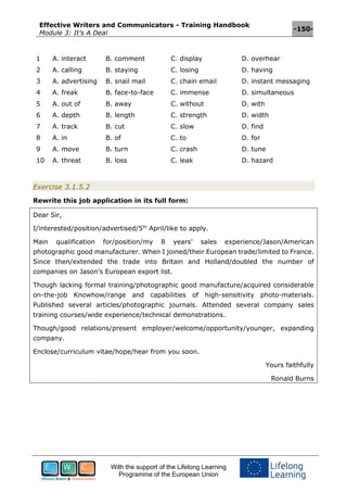 Effective Writers and Communicators - Training Handbook
Module 3: It’s A Deal
-150-
With the support of the Lifelong Learning
Programme of the European Union
1 A. interact B. comment C. display D. overhear
2 A. calling B. staying C. losing D. having
3 A. advertising B. snail mail C. chain email D. instant messaging
4 A. freak B. face-to-face C. immense D. simultaneous
5 A. out of B. away C. without D. with
6 A. depth B. length C. strength D. width
7 A. track B. cut C. slow D. find
8 A. in B. of C. to D. for
9 A. move B. turn C. crash D. tune
10 A. threat B. loss C. leak D. hazard
Exercise 3.1.5.2
Rewrite this job application in its full form:
Dear Sir,
I/interested/position/advertised/5th
April/like to apply.
Main qualification for/position/my 8 years’ sales experience/Jason/American
photographic good manufacturer. When I joined/their European trade/limited to France.
Since then/extended the trade into Britain and Holland/doubled the number of
companies on Jason’s European export list.
Though lacking formal training/photographic good manufacture/acquired considerable
on-the-job Knowhow/range and capabilities of high-sensitivity photo-materials.
Published several articles/photographic journals. Attended several company sales
training courses/wide experience/technical demonstrations.
Though/good relations/present employer/welcome/opportunity/younger, expanding
company.
Enclose/curriculum vitae/hope/hear from you soon.
Yours faithfully
Ronald Burns
 