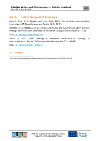 Effective Writers and Communicators - Training Handbook
Module 3: It’s A Deal
-152-
With the support of the Lifelong Learning
Programme of the European Union
3.1.6. List of Suggested Readings
Argenti, P. A., R. A. Howell, and K. A. Beck. 2005. The strategic communication
imperative. MIT Sloan Management Review 46.3: 83–89.
Hallahan, K., D. Holtzhausen, B. van Ruler, D. Vercic, and K. Sriramesh. 2007. Defining
strategic communication. International Journal of Strategic Communication 1:3–35.
DOI: 10.1080/15531180701285244
Steyn, B. 2003. From strategy to corporate communication strategy: A
conceptualization. Journal of Communication Management 8.2: 168–183.
DOI: 10.1108/13632540410807637
3.1.7.Notes
1
http://www.oxfordbibliographies.com/view/document/obo-9780199756841/obo-9780199756841-0007.xml
 