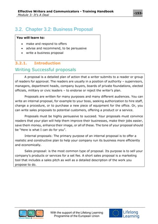 Effective Writers and Communicators - Training Handbook
Module 3: It’s A Deal
-153-
With the support of the Lifelong Learning
Programme of the European Union
3.2. Chapter 3.2: Business Proposal
You will learn to:
 make and respond to offers
 advise and recommend, to be persuasive
 write a business proposal
3.2.1. Introduction
Writing Successful proposals
A proposal is a detailed plan of action that a writer submits to a reader or group
of readers for approval. The readers are usually in a position of authority – supervisors,
managers, department heads, company buyers, boards of private foundations, elected
officials, military or civic leaders – to endorse or reject the writer’s plan.
Proposals are written for many purposes and many different audiences. You can
write an internal proposal, for example to your boss, seeking authorization to hire staff,
change a procedure, or to purchase a new piece of equipment for the office. Or, you
can write sales proposals to potential customers, offering a product or a service.
Proposals must be highly persuasive to succeed. Your proposals must convince
readers that your plan will help them improve their businesses, make their jobs easier,
save them money, enhance their image, or all of these. The tone of your proposal should
be “Here is what I can do for you”.
Internal proposals: The primary purpose of an internal proposal is to offer a
realistic and constructive plan to help your company run its business more efficiently
and economically.
Sales proposal: is the most common type of proposal. Its purpose is to sell your
company’s products or services for a set fee. A short sales proposal is a marketing
tool that includes a sales pitch as well as a detailed description of the work you
propose to do.
 