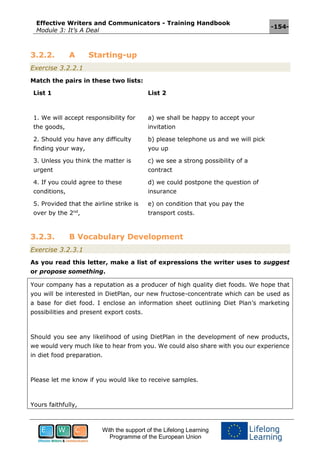 Effective Writers and Communicators - Training Handbook
Module 3: It’s A Deal
-154-
With the support of the Lifelong Learning
Programme of the European Union
3.2.2. A Starting-up
Exercise 3.2.2.1
Match the pairs in these two lists:
List 1 List 2
1. We will accept responsibility for
the goods,
a) we shall be happy to accept your
invitation
2. Should you have any difficulty
finding your way,
b) please telephone us and we will pick
you up
3. Unless you think the matter is
urgent
c) we see a strong possibility of a
contract
4. If you could agree to these
conditions,
d) we could postpone the question of
insurance
5. Provided that the airline strike is
over by the 2nd
,
e) on condition that you pay the
transport costs.
3.2.3. B Vocabulary Development
Exercise 3.2.3.1
As you read this letter, make a list of expressions the writer uses to suggest
or propose something.
Your company has a reputation as a producer of high quality diet foods. We hope that
you will be interested in DietPlan, our new fructose-concentrate which can be used as
a base for diet food. I enclose an information sheet outlining Diet Plan’s marketing
possibilities and present export costs.
Should you see any likelihood of using DietPlan in the development of new products,
we would very much like to hear from you. We could also share with you our experience
in diet food preparation.
Please let me know if you would like to receive samples.
Yours faithfully,
 