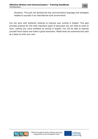 Effective Writers and Communicators - Training Handbook
Introduction
-15-
With the support of the Lifelong Learning
Programme of the European Union
situations. This part will develop the key communicative language and strategies
needed to succeed in an international work environment.
You will work with authentic material to improve your writing in English. This part
provides practice for the most important types of document you will need to write at
work, making you more confident at writing in English. You will be able to express
yourself more clearly and make a good impression. Model texts are examined and used
as a basis to write your own.
 