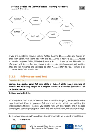 Effective Writers and Communicators - Training Handbook
Module 3: It’s A Deal
-158-
With the support of the Lifelong Learning
Programme of the European Union
If you are considering moving, look no further than the 1)…………..flats and houses on
offer from ESTEGMAM. From flats with the 2)…….views in town to 3)…………..houses
surrounded by green fields, ESTEGMAM has the 4)………….home for you. This selection
of modern and 5)……… flats and houses are 6)………..for both businesses and families.
They are well furnished and equipped to offer 7)……..comfort to you. To make a 8)
…….move simply call 0122992662.
3.2.5. Self-Assessment Test
Exercise 3.2.5.1
Look at A opposite. Were (a) hard skills or (b) soft skills mainly required at
each of the following stages of a project to design insurance products? The
project manager……
A. Hard and soft skills
For a long time, hard skills, for example skills in technical subjects, were considered the
most important thing in business. But more and more, people are realizing the
importance of soft skills – the skills you need to work with other people, and in the case
of managers, to manage people in tactful and non-authoritarian, non-dictatorial ways.
1. employed someone with a doctorate in mathematics to work on risk probabilities.
(a) hard skills
maximum
great
affordable
suitable
Newly-built
ideal
spacious
best
 