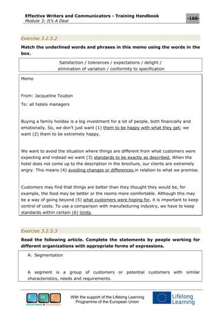 Effective Writers and Communicators - Training Handbook
Module 3: It’s A Deal
-160-
With the support of the Lifelong Learning
Programme of the European Union
Exercise 3.2.5.2
Match the underlined words and phrases in this memo using the words in the
box.
Satisfaction / tolerances / expectations / delight /
elimination of variation / conformity to specification
Memo
From: Jacqueline Toubon
To: all hotels managers
Buying a family holiday is a big investment for a lot of people, both financially and
emotionally. So, we don’t just want (1) them to be happy with what they get; we
want (2) them to be extremely happy.
We want to avoid the situation where things are different from what customers were
expecting and instead we want (3) standards to be exactly as described. When the
hotel does not come up to the description in the brochure, our clients are extremely
angry. This means (4) avoiding changes or differences in relation to what we promise.
Customers may find that things are better than they thought they would be, for
example, the food may be better or the rooms more comfortable. Although this may
be a way of going beyond (5) what customers were hoping for, it is important to keep
control of costs. To use a comparison with manufacturing industry, we have to keep
standards within certain (6) limits.
Exercise 3.2.5.3
Read the following article. Complete the statements by people working for
different organizations with appropriate forms of expressions.
A. Segmentation
A segment is a group of customers or potential customers with similar
characteristics, needs and requirements.
 