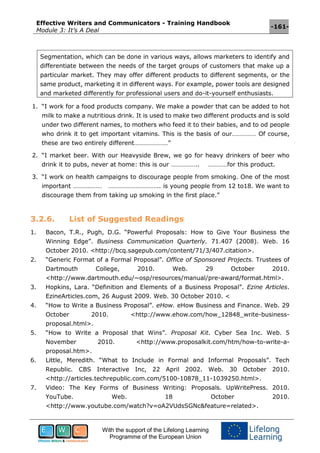Effective Writers and Communicators - Training Handbook
Module 3: It’s A Deal
-161-
With the support of the Lifelong Learning
Programme of the European Union
Segmentation, which can be done in various ways, allows marketers to identify and
differentiate between the needs of the target groups of customers that make up a
particular market. They may offer different products to different segments, or the
same product, marketing it in different ways. For example, power tools are designed
and marketed differently for professional users and do-it-yourself enthusiasts.
1. “I work for a food products company. We make a powder that can be added to hot
milk to make a nutritious drink. It is used to make two different products and is sold
under two different names, to mothers who feed it to their babies, and to od people
who drink it to get important vitamins. This is the basis of our…………… Of course,
these are two entirely different…………………”
2. “I market beer. With our Heavyside Brew, we go for heavy drinkers of beer who
drink it to pubs, never at home: this is our …………….. …………for this product.
3. “I work on health campaigns to discourage people from smoking. One of the most
important ……………… ………………………….. is young people from 12 to18. We want to
discourage them from taking up smoking in the first place.”
3.2.6. List of Suggested Readings
1. Bacon, T.R., Pugh, D.G. “Powerful Proposals: How to Give Your Business the
Winning Edge”. Business Communication Quarterly. 71.407 (2008). Web. 16
October 2010. <http://bcq.sagepub.com/content/71/3/407.citation>.
2. “Generic Format of a Formal Proposal”. Office of Sponsored Projects. Trustees of
Dartmouth College, 2010. Web. 29 October 2010.
<http://www.dartmouth.edu/~osp/resources/manual/pre-award/format.html>.
3. Hopkins, Lara. “Definition and Elements of a Business Proposal”. Ezine Articles.
EzineArticles.com, 26 August 2009. Web. 30 October 2010. <
4. “How to Write a Business Proposal”. eHow. eHow Business and Finance. Web. 29
October 2010. <http://www.ehow.com/how_12848_write-business-
proposal.html>.
5. “How to Write a Proposal that Wins”. Proposal Kit. Cyber Sea Inc. Web. 5
November 2010. <http://www.proposalkit.com/htm/how-to-write-a-
proposal.htm>.
6. Little, Meredith. “What to Include in Formal and Informal Proposals”. Tech
Republic. CBS Interactive Inc, 22 April 2002. Web. 30 October 2010.
<http://articles.techrepublic.com.com/5100-10878_11-1039250.html>.
7. Video: The Key Forms of Business Writing: Proposals. UpWritePress. 2010.
YouTube. Web. 18 October 2010.
<http://www.youtube.com/watch?v=oA2VUdsSGNc&feature=related>.
 