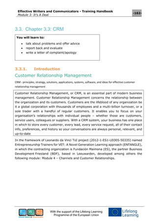 Effective Writers and Communicators - Training Handbook
Module 3: It’s A Deal
-162-
With the support of the Lifelong Learning
Programme of the European Union
3.3. Chapter 3.3: CRM
You will learn to:
 talk about problems and offer advice
 report back and evaluate
 write a letter of complaint/apology
3.3.1. Introduction
Customer Relationship Management
CRM - principles, strategy, solutions, applications, systems, software, and ideas for effective customer
relationship management
Customer Relationship Management, or CRM, is an essential part of modern business
management. Customer Relationship Management concerns the relationship between
the organization and its customers. Customers are the lifeblood of any organization be
it a global corporation with thousands of employees and a multi-billion turnover, or a
sole trader with a handful of regular customers. It enables you to focus on your
organisation’s relationships with individual people – whether those are customers,
service users, colleagues or suppliers. With a CRM system, your business has one place
in which to store every customer, every lead, every service request, all of their contact
info, preferences, and history so your conversations are always personal, relevant, and
up-to-date
In the framework of Leonardo da Vinci ToI project (2012-1-ES1-LEO05-50335) named
Entrepreneurship Trainers for VET: A Novel Generation Learning approach (ENTANGLE),
in which the contracting organization is Fundación Maimona (ES), the partner Business
Development Friesland (BDF), based in Leeuwarden, developed among others the
following module: Module 4 – Channels and Customer Relationships.
 