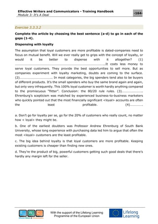 Effective Writers and Communicators - Training Handbook
Module 3: It’s A Deal
-164-
With the support of the Lifelong Learning
Programme of the European Union
Exercise 3.3.3.2
Complete the article by choosing the best sentence (a-d) to go in each of the
gaps (1-4).
Dispensing with loyalty
The assumption that loyal customers are more profitable is dated-companies need to
focus on mutual benefit. Will we ever really get to grips with the concept of loyalty, or
would it be better to dispense with it altogether? (1)
…………………………………………………………………………………………………..It costs less money to
serve loyal customers. They provide the best opportunities to sell more. But as
companies experiment with loyalty marketing, doubts are coming to the surface.
(2)………………………………….. In most categories, the big spenders tend also to be buyers
of different products. It’s the small spenders who buy the same brand again and again,
but only very infrequently. This 100% loyal customer is worth hardly anything compared
to the promiscuous “flitter”. Conclusion: the 80/20 rule rules. (3)……………………..
Ehrenburg’s scepticism was matched by experienced business-to-business marketers
who quickly pointed out that the most financially significant <loyal> accounts are often
the least profitable. (4)…………….
a. Don’t go for loyalty per se, go for the 20% of customers who really count, no matter
how < loyal> they might be.
b. One of the earliest doubters was Professor Andrew Ehrenburg of South Bank
University, whose long experience with purchasing data led him to argue that often the
most <loyal> customers are the least profitable.
c. The big idea behind loyalty is that loyal customers are more profitable. Keeping
existing customers is cheaper than finding new ones.
d. They’re the product of big, powerful customers getting such good deals that there’s
hardly any margin left for the seller.
 