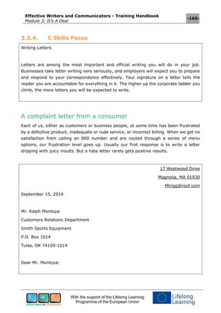 Effective Writers and Communicators - Training Handbook
Module 3: It’s A Deal
-165-
With the support of the Lifelong Learning
Programme of the European Union
3.3.4. C Skills Focus
Writing Letters
Letters are among the most important and official writing you will do in your job.
Businesses take letter writing very seriously, and employers will expect you to prepare
and respond to your correspondence effectively. Your signature on a letter tells the
reader you are accountable for everything in it. The higher up the corporate ladder you
climb, the more letters you will be expected to write.
A complaint letter from a consumer
Each of us, either as customers or business people, at some time has been frustrated
by a defective product, inadequate or rude service, or incorrect billing. When we get no
satisfaction from calling an 800 number and are routed through a series of menu
options, our frustration level goes up. Usually our first response is to write a letter
dripping with juicy insults. But a hate letter rarely gets positive results.
17 Westwood Drive
Magnolia, MA 01930
Mtrigg@roof.com
September 15, 2014
Mr. Ralph Montoya
Customers Relations Department
Smith Sports Equipment
P.O. Box 1014
Tulsa, OK 74109-1014
Dear Mr. Montoya:
 