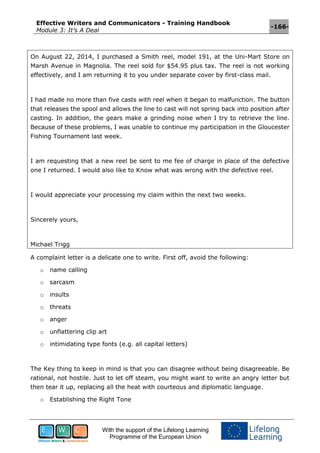 Effective Writers and Communicators - Training Handbook
Module 3: It’s A Deal
-166-
With the support of the Lifelong Learning
Programme of the European Union
On August 22, 2014, I purchased a Smith reel, model 191, at the Uni-Mart Store on
Marsh Avenue in Magnolia. The reel sold for $54.95 plus tax. The reel is not working
effectively, and I am returning it to you under separate cover by first-class mail.
I had made no more than five casts with reel when it began to malfunction. The button
that releases the spool and allows the line to cast will not spring back into position after
casting. In addition, the gears make a grinding noise when I try to retrieve the line.
Because of these problems, I was unable to continue my participation in the Gloucester
Fishing Tournament last week.
I am requesting that a new reel be sent to me fee of charge in place of the defective
one I returned. I would also like to Know what was wrong with the defective reel.
I would appreciate your processing my claim within the next two weeks.
Sincerely yours,
Michael Trigg
A complaint letter is a delicate one to write. First off, avoid the following:
o name calling
o sarcasm
o insults
o threats
o anger
o unflattering clip art
o intimidating type fonts (e.g. all capital letters)
The Key thing to keep in mind is that you can disagree without being disagreeable. Be
rational, not hostile. Just to let off steam, you might want to write an angry letter but
then tear it up, replacing all the heat with courteous and diplomatic language.
o Establishing the Right Tone
 