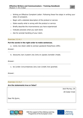 Effective Writers and Communicators - Training Handbook
Module 3: It’s A Deal
-167-
With the support of the Lifelong Learning
Programme of the European Union
o Writing an Effective Complaint Letter: Following these five steps in writing your
letter of complaint.
o Begin with a detailed description of the product or service
o State exactly what is wrong with the product or service
o Briefly describe the inconvenience you have experienced
o Indicate precisely what you want done
o Ask for prompt handling of your claim.
Exercise 3.3.4.1
Put the words in the right order to make sentences.
a. rarely /we /been /able to /prices/ goods/at these/have /offer.
Answer:
……………………………………………………………………………………………………………………………………
b. discounts /can /custom /we /only on /goods /consider /made.
Answer:
……………………………………………………………………………………………………………………………………
c. be /under /circumstances /any /can /credit /not /granted.
Answer:
……………………………………………………………………………………………………………………………………
Exercise 3.3.4.2
Are the statements true or false?
Jack Murray, CA
20 Cedar Crest
Dear Ms Quinn,
 