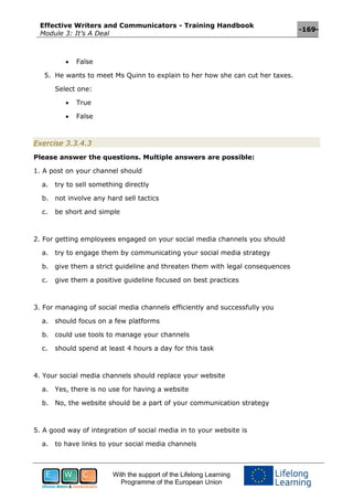 Effective Writers and Communicators - Training Handbook
Module 3: It’s A Deal
-169-
With the support of the Lifelong Learning
Programme of the European Union
 False
5. He wants to meet Ms Quinn to explain to her how she can cut her taxes.
Select one:
 True
 False
Exercise 3.3.4.3
Please answer the questions. Multiple answers are possible:
1. A post on your channel should
a. try to sell something directly
b. not involve any hard sell tactics
c. be short and simple
2. For getting employees engaged on your social media channels you should
a. try to engage them by communicating your social media strategy
b. give them a strict guideline and threaten them with legal consequences
c. give them a positive guideline focused on best practices
3. For managing of social media channels efficiently and successfully you
a. should focus on a few platforms
b. could use tools to manage your channels
c. should spend at least 4 hours a day for this task
4. Your social media channels should replace your website
a. Yes, there is no use for having a website
b. No, the website should be a part of your communication strategy
5. A good way of integration of social media in to your website is
a. to have links to your social media channels
 