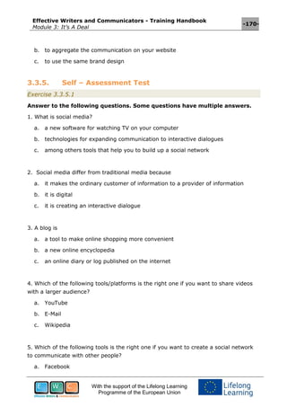 Effective Writers and Communicators - Training Handbook
Module 3: It’s A Deal
-170-
With the support of the Lifelong Learning
Programme of the European Union
b. to aggregate the communication on your website
c. to use the same brand design
3.3.5. Self – Assessment Test
Exercise 3.3.5.1
Answer to the following questions. Some questions have multiple answers.
1. What is social media?
a. a new software for watching TV on your computer
b. technologies for expanding communication to interactive dialogues
c. among others tools that help you to build up a social network
2. Social media differ from traditional media because
a. it makes the ordinary customer of information to a provider of information
b. it is digital
c. it is creating an interactive dialogue
3. A blog is
a. a tool to make online shopping more convenient
b. a new online encyclopedia
c. an online diary or log published on the internet
4. Which of the following tools/platforms is the right one if you want to share videos
with a larger audience?
a. YouTube
b. E-Mail
c. Wikipedia
5. Which of the following tools is the right one if you want to create a social network
to communicate with other people?
a. Facebook
 