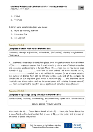 Effective Writers and Communicators - Training Handbook
Module 3: It’s A Deal
-171-
With the support of the Lifelong Learning
Programme of the European Union
b. E-Mail
c. YouTube
6. When using social media tools you should
a. try to be on every platform
b. focus on a few
c. not use it all
Exercise 3.3.5.2
Complete the text with words from the box
Entrants / strategic acquisitions / subsidiaries / profitability / unwieldy conglomerate
/ takeovers
«….. We make a wide range of consumer goods. Over the years we have made a number
of (1) …………, buying companies that fit in with our long – term plan of being the number
one consumer goods company in Europe. These (2) …… mean that we now own a large
number of (3) ……………………., each with its own brands. We have become an (4)
…………………………………, and all this is very difficult to manage. So we are now reducing
the number of brands from 300 to 100,and getting each unit of the company to
concentrate on our long-term goal, which is increased (5) ………and therefore better
results for our shareholders. And our increased power will certainly dissuade new (6)
……. from coming into the industry, so our position will be further strengthened.»
Exercise 3.3.5.3
Complete the passage using compounds from the box:
dome-shaped / fairytale / breathtaking / air-conditioned / crystal clear / world-famous
/
activity-packed / mouth-watering
Welcome to the 1)……. Ganna Resort Hotel. With its 2) …….roofs, the Ganna Resort has
a magnificent architectural design that creates a 3)…….. impression and provides an
ambiance of peace and privacy.
 
