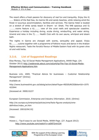 Effective Writers and Communicators - Training Handbook
Module 3: It’s A Deal
-172-
With the support of the Lifelong Learning
Programme of the European Union
The resort offers a fresh passion for discovery of real fun and tranquility. Enjoy the 4)
……. Waters of the Red Sea, its marine life and sandy beaches, while relaxing amid the
finest in luxurious accommodation, facilities and services. The Ganna Hotel is located
on a stretch of white sandy beach in Sharm –el- Sheik. The 948 spacious and 5)
…………rooms feature a 6)………. view of the coral reefs and spectacular coastline.
Experience a holiday including diving, scuba diving, windsurfing, and water skiing.
Unwind and relax in the 7)……… Health Club with its own sauna, whirlpool and steam
bath.
The nights in Ganna are charged with scents, sensuality and appeal. Enjoy
8)………….cuisine together with a programme of folklore music and dance in the Arabian
Nights restaurant. Taste the forceful flavour of Middle Eastern food with its green olive
oil and wild herbs.
3.3.6. List of Suggested Readings
Elise Moreau, Top 10 Social Media Management Applications, WWW-Page. (24.
October 2012) http://webtrends.about.com/od/pr6/tp/The-Top-10-Social-Media-
Management-Applications.htm
Business Link. 2009. “Practical Advice for businesses – Customer Relationship
Management” [Online]
Available at:
http://www.businesslink.gov.uk/bdotg/action/detail?type=RESOURCES&itemId=1075
422944
[Accessed at: 2009/10/27
European Commission, Enterprise and Industry Information. 2010. [Online]
http://ec.europa.eu/enterprise/policies/sme/facts-figures-analysis/sme-
definition/index_en.htm
[Accessed: 20010/04/10]
Video:
Howes L.: Top 8 ways to use Social Media, WWW-Page. (27. August 2012):
http://www.youtube.com/watch?v=aiD872mh334
 