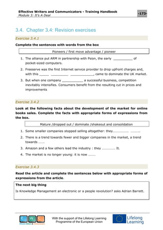 Effective Writers and Communicators - Training Handbook
Module 3: It’s A Deal
-173-
With the support of the Lifelong Learning
Programme of the European Union
3.4. Chapter 3.4: Revision exercises
Exercise 3.4.1
Complete the sentences with words from the box
Pioneers / first move advantage / pioneer
1. The alliance put ARM in partnership with Psion, the early __________ of
pocket-sized computers.
2. Freeserve was the first Internet service provider to drop upfront charges and,
with this _____ _________ ____________, came to dominate the UK market.
3. But when one company ___________ a successful business, competition
inevitably intensifies. Consumers benefit from the resulting cut in prices and
improvements
Exercise 3.4.2
Look at the following facts about the development of the market for online
books sales. Complete the facts with appropriate forms of expressions from
the box.
Mature /dropped out / dominate /shakeout and consolidation
1. Some smaller companies stopped selling altogether: they………………. ………..
2. There is a trend towards fewer and bigger companies in the market, a trend
towards …….
3. Amazon and a few others lead the industry : they ……………. It.
4. The market is no longer young: it is now ………
Exercise 3.4.3
Read the article and complete the sentences below with appropriate forms of
expressions from the article.
The next big thing
Is Knowledge Management an electronic or a people revolution? asks Adrian Barrett.
 