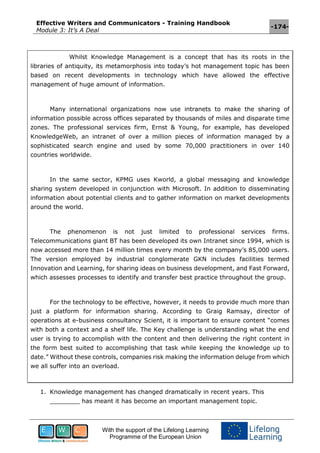 Effective Writers and Communicators - Training Handbook
Module 3: It’s A Deal
-174-
With the support of the Lifelong Learning
Programme of the European Union
Whilst Knowledge Management is a concept that has its roots in the
libraries of antiquity, its metamorphosis into today’s hot management topic has been
based on recent developments in technology which have allowed the effective
management of huge amount of information.
Many international organizations now use intranets to make the sharing of
information possible across offices separated by thousands of miles and disparate time
zones. The professional services firm, Ernst & Young, for example, has developed
KnowledgeWeb, an intranet of over a million pieces of information managed by a
sophisticated search engine and used by some 70,000 practitioners in over 140
countries worldwide.
In the same sector, KPMG uses Kworld, a global messaging and knowledge
sharing system developed in conjunction with Microsoft. In addition to disseminating
information about potential clients and to gather information on market developments
around the world.
The phenomenon is not just limited to professional services firms.
Telecommunications giant BT has been developed its own Intranet since 1994, which is
now accessed more than 14 million times every month by the company’s 85,000 users.
The version employed by industrial conglomerate GKN includes facilities termed
Innovation and Learning, for sharing ideas on business development, and Fast Forward,
which assesses processes to identify and transfer best practice throughout the group.
For the technology to be effective, however, it needs to provide much more than
just a platform for information sharing. According to Graig Ramsay, director of
operations at e-business consultancy Scient, it is important to ensure content “comes
with both a context and a shelf life. The Key challenge is understanding what the end
user is trying to accomplish with the content and then delivering the right content in
the form best suited to accomplishing that task while keeping the knowledge up to
date.” Without these controls, companies risk making the information deluge from which
we all suffer into an overload.
1. Knowledge management has changed dramatically in recent years. This
________ has meant it has become an important management topic.
 