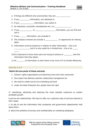 Effective Writers and Communicators - Training Handbook
Module 3: It’s A Deal
-175-
With the support of the Lifelong Learning
Programme of the European Union
2. If things are different and unconnected, they are _____________.
3. If you _________ information, you distribute it.
4. If you _____________ information, you collect it.
5. An important, successful, development etc. is a _______________.
6. If you ____________ or _______ ___________ information, you can find and
use it.
7. If you ______ information, you evaluate it.
8. The company intranet can provide a ___________ , or opportunity for sharing
ideas.
9. Information must be looked at in relation to other information – this is its
______________, and it is only useful for a limited time – this is its _____
____.
10.It’s important to know what users are trying to achieve or ________ with the
information that they obtain.
11.An _______ of information is when there is too much of it to handle effectively.
Exercise 3.4.4
Match the two parts of these extracts.
1. Citizens’ rights organizations are becoming more and more concerned
2. One expert has defined customer relationship management as
3. We need to create one-to-one marketing and built
4. Under the Data Protection Act, people have the right
a.” identifying, attracting and retaining the most valuable customers to sustain
profitable growth
b.one-to-one relationships. We have to offer our customers sets of services tailored to
their needs.
c. to ask to see the information that companies and government departments hold
about them.
d. about the problems of privacy and confidentiality on marketing databases.
 