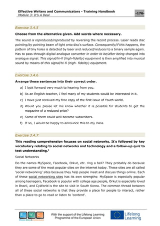 Effective Writers and Communicators - Training Handbook
Module 3: It’s A Deal
-176-
With the support of the Lifelong Learning
Programme of the European Union
Exercise 3.4.5
Choose from the alternative given. Add words where necessary.
The sound is reproduced/reproduced by reversing the record process. Laser reads disc
pointing/by pointing beam of light onto disc’s surface. Consequently/if this happens, the
pattern of tiny holes is detected by laser and reduced/reduces to a binary sample again.
Has to pass through digital analogue converter in order to be/after being changed into
analogue signal. This signal/hi-fi (high-fidelity) equipment is then amplified into musical
sound by means of this signal/hi-fi (high- fidelity) equipment.
Exercise 3.4.6
Arrange these sentences into their correct order.
a) I look forward very much to hearing from you.
b) As an English teacher, I feel many of my students would be interested in it.
c) I have just received my free copy of the first issue of Youth world.
d) Would you please let me know whether it is possible for students to get the
magazine of a reduced price?
e) Some of them could well become subscribers.
f) If so, I would be happy to announce this to my class.
Exercise 3.4.7
This reading comprehension focuses on social networks. It's followed by key
vocabulary relating to social networks and technology and a follow-up quiz to
test understanding.1
Social Networks
Do the names MySpace, Facebook, Orkut, etc. ring a bell? They probably do because
they are some of the most popular sites on the internet today. These sites are all called
'social networking' sites because they help people meet and discuss things online. Each
of these social networking sites has its own strengths: MySpace is especially popular
among teenagers, Facebook is popular with college age people, Orkut is especially loved
in Brazil, and CyWorld is the site to visit in South Korea. The common thread between
all of these social networks is that they provide a place for people to interact, rather
than a place to go to read or listen to 'content'.
 