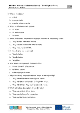 Effective Writers and Communicators - Training Handbook
Module 3: It’s A Deal
-178-
With the support of the Lifelong Learning
Programme of the European Union
2. What is Facebook?
a. A blog
b. A content site
c. A social networking site
3. Where is Orkut especially popular?
a. In Japan
b. In South Korea
c. In Brazil
4. Which phrase best describes what people do at social networking sites?
a. They interact with other people.
b. They browse articles and other content.
c. They code pages in HTML.
5. Social networks are considered:
a. Web 1.0 sites
b. Web 2.0 sites
c. Web blogs
6. What was the original web mainly used for?
a. Interacting with other people
b. Browsing content
c. Creating pages in HTML
7. Why didn't many people create web pages in the beginning?
a. They didn't like communicating with others.
b. They didn't feel comfortable coding HTML pages.
c. They didn't know they could create web pages.
8. Which is the best description of web 2.0 sites?
a. They are content driven sites.
b. They are platforms for interaction.
c. They are like blogs, but better.
 