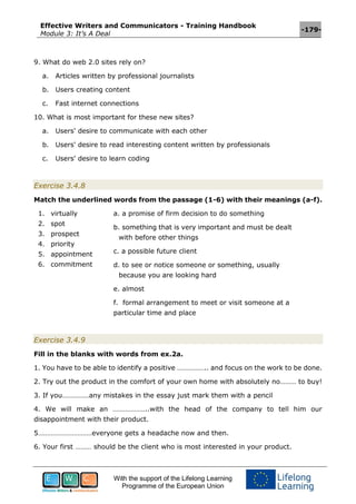 Effective Writers and Communicators - Training Handbook
Module 3: It’s A Deal
-179-
With the support of the Lifelong Learning
Programme of the European Union
9. What do web 2.0 sites rely on?
a. Articles written by professional journalists
b. Users creating content
c. Fast internet connections
10. What is most important for these new sites?
a. Users' desire to communicate with each other
b. Users' desire to read interesting content written by professionals
c. Users' desire to learn coding
Exercise 3.4.8
Match the underlined words from the passage (1-6) with their meanings (a-f).
1. virtually
2. spot
3. prospect
4. priority
5. appointment
6. commitment
a. a promise of firm decision to do something
b. something that is very important and must be dealt
with before other things
c. a possible future client
d. to see or notice someone or something, usually
because you are looking hard
e. almost
f. formal arrangement to meet or visit someone at a
particular time and place
Exercise 3.4.9
Fill in the blanks with words from ex.2a.
1. You have to be able to identify a positive …………….. and focus on the work to be done.
2. Try out the product in the comfort of your own home with absolutely no……… to buy!
3. If you……………any mistakes in the essay just mark them with a pencil
4. We will make an ………………..with the head of the company to tell him our
disappointment with their product.
5…………………………everyone gets a headache now and then.
6. Your first ……… should be the client who is most interested in your product.
 