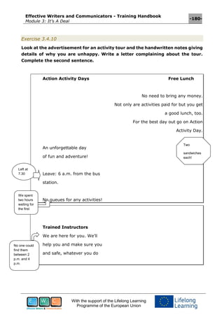 Effective Writers and Communicators - Training Handbook
Module 3: It’s A Deal
-180-
With the support of the Lifelong Learning
Programme of the European Union
Exercise 3.4.10
Look at the advertisement for an activity tour and the handwritten notes giving
details of why you are unhappy. Write a letter complaining about the tour.
Complete the second sentence.
Action Activity Days Free Lunch
No need to bring any money.
Not only are activities paid for but you get
a good lunch, too.
For the best day out go on Action
Activity Day.
An unforgettable day
of fun and adventure!
Leave: 6 a.m. from the bus
station.
No queues for any activities!
Trained Instructors
We are here for you. We’ll
help you and make sure you
and safe, whatever you do
Left at
7.30
We spent
two hours
waiting for
the first
activity
No one could
find them
between 2
p.m. and 4
p.m.
Two
sandwiches
each!
 