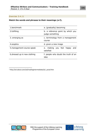 Effective Writers and Communicators - Training Handbook
Module 3: It’s A Deal
-181-
With the support of the Lifelong Learning
Programme of the European Union
Exercise 3.4.11
Match the words and phrases to their meanings (a-f).
1.benchmark a. (gradually) becoming
2.fulfilling b. a reference point by which you
judge something
3. emerging as c. terminology from a management
course
4.sceptics d. given a new image
5.management-course speak e. making you feel happy and
satisfied
6.dressed up in new clothing f. people who doubt the truth of an
idea
1
http://esl.about.com/od/readingintermediate/a/r_social.htm
 