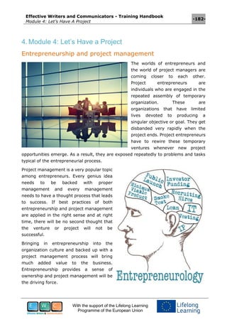 Effective Writers and Communicators - Training Handbook
Module 4: Let’s Have A Project
-182-
With the support of the Lifelong Learning
Programme of the European Union
4. Module 4: Let’s Have a Project
Entrepreneurship and project management
The worlds of entrepreneurs and
the world of project managers are
coming closer to each other.
Project entrepreneurs are
individuals who are engaged in the
repeated assembly of temporary
organization. These are
organizations that have limited
lives devoted to producing a
singular objective or goal. They get
disbanded very rapidly when the
project ends. Project entrepreneurs
have to rewire these temporary
ventures whenever new project
opportunities emerge. As a result, they are exposed repeatedly to problems and tasks
typical of the entrepreneurial process.
Project management is a very popular topic
among entrepreneurs. Every genius idea
needs to be backed with proper
management and every management
needs to have a thought process that leads
to success. If best practices of both
entrepreneurship and project management
are applied in the right sense and at right
time, there will be no second thought that
the venture or project will not be
successful.
Bringing in entrepreneurship into the
organization culture and backed up with a
project management process will bring
much added value to the business.
Entrepreneurship provides a sense of
ownership and project management will be
the driving force.
 