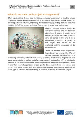Effective Writers and Communicators - Training Handbook
Module 4: Let’s Have A Project
-183-
With the support of the Lifelong Learning
Programme of the European Union
What do we mean with project management?
Often a project is a defined as a temporary endeavour undertaken to create a unique
product or service. Project management is an approach setting such work apart from
other regular work activities, organising it in a special way by putting staff and resources
together to fulfil the project activities. Each project is based on a project plan.
Another definition is that a project will
delivered business and /or technical
objectives. A project is made up of
defined processes and tasks. It will run
for a set period of time and it has a
budget and resources. At the end of
the project the results will be
evaluated and the knowledge will be
disseminated.
There are different types of projects.
Projects can be arranged in different
sectors. Building and construction is
something completely different from caring, gardening or educating. Projects can be a
stand-alone activity as well as part of an organisation’s process (i.e. ICT) or substantial
element of the organisation itself. Some organisations exist solely for projects, which
means their survival depends on project grants. Other organisations once started as a
project (i.e. social enterprises) and became independent organisations. However, all
these type of activities have something in common as to why it is called a project.
 