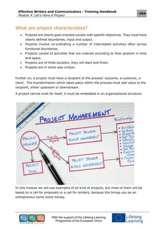 Effective Writers and Communicators - Training Handbook
Module 4: Let’s Have A Project
-184-
With the support of the Lifelong Learning
Programme of the European Union
What are project characteristics?
 Projects are clearly goal-oriented usually with specific objectives. They must have
clearly defined boundaries, input and output.
 Projects involve co-ordinating a number of interrelated activities often across
functional boundaries.
 Projects consist of activities that are ordered according to their position in time
and space.
 Projects are of finite duration, they will start and finish.
 Projects are in some way unique.
Further on, a project must have a recipient of the process’ outcome, a customer, a
client. The transformation which takes place within the process must add value to the
recipient, either upstream or downstream.
A project cannot exist for itself, it must be embedded in an organisational structure.
In this module we will use examples of all kind of projects, but most of them will be
based on a call for proposals or a call for tenders, because this brings you as an
entrepreneur some extra money.
 