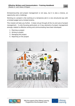 Effective Writers and Communicators - Training Handbook
Module 4: Let’s Have A Project
-185-
With the support of the Lifelong Learning
Programme of the European Union
Entrepreneurship and project management is not easy, but it is also a chance, an
opportunity and a challenge.
Working on a project is like working on a temporary job in a very structured way with
a limited budget and a limited timeline.
This module will take you further. It does not go through all the ins and outs of project
management. 4 units focusing particularly on 4 key elements of project management
strongly related to effective writing and communicating have been developed:
1. Planning a project
2. Writing a project
3. Managing the project
4. Reporting on the project
 