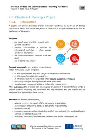Effective Writers and Communicators - Training Handbook
Module 4: Let’s Have A Project
-186-
With the support of the Lifelong Learning
Programme of the European Union
4.1. Chapter 4.1: Planning a Project
4.1.1. Introduction
A project will deliver business and/or technical objectives; is made up of defined
processes & tasks; will run for set period of time; has a budget and resources, and an
evaluation of its results.
Projects
- are clearly goal-oriented – usually with
specific objectives
- involve co-ordinating a number of
interrelated activities – often across
functional boundaries
- are of finite duration – they will start and
finish
- are in some way unique
Project proposals are written presentations
(often following a given template)
- in which you explain why this project is important and relevant
- in which you formulate the objectives
- in which you outline the expected main results, outcome and impact
- describing how you will organise the work effectively
- showing your company’s ability to deliver the requirements
After submission the proposal can be accepted or rejected. If accepted there will be a
project contract including the conditions and requirements and the project will be
evaluated and assessed in these terms.
Tenders are written presentations,
- tailored to meet the needs of the purchasing organisation,
- showing your company’s ability to deliver the requirements,
- is contract-based
- evaluated against a set of criteria to establish your suitability for undertaking the
work to the standard required
- evaluated your ability to undertake the work and within the budgets set
 