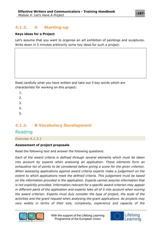 Effective Writers and Communicators - Training Handbook
Module 4: Let’s Have A Project
-187-
With the support of the Lifelong Learning
Programme of the European Union
4.1.2. A Starting-up
Keys ideas for a Project
Let’s assume that you want to organise an art exhibition of paintings and sculptures.
Write down in 5 minutes arbitrarily some key ideas for such a project:
Read carefully what you have written and take out 5 key words which are
characteristic for working on this project:
1.
2.
3.
4.
5.
4.1.3. B Vocabulary Development
Reading
Exercise 4.1.3.1
Assessment of project proposals
Read the following text and answer the following questions:
Each of the award criteria is defined through several elements which must be taken
into account by experts when analysing an application. These elements form an
exhaustive list of points to be considered before giving a score for the given criterion.
When assessing applications against award criteria experts make a judgement on the
extent to which applications meet the defined criteria. This judgement must be based
on the information provided in the application. Experts cannot assume information that
is not explicitly provided. Information relevant for a specific award criterion may appear
in different parts of the application and experts take all of it into account when scoring
the award criterion. Experts must duly consider the type of project, the scale of the
activities and the grant request when analysing the grant applications. As projects may
vary widely in terms of their size, complexity, experience and capacity of the
 