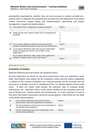 Effective Writers and Communicators - Training Handbook
Module 4: Let’s Have A Project
-188-
With the support of the Lifelong Learning
Programme of the European Union
participating organisations, whether they are more process or product oriented etc.,
experts have to integrate the proportionality principle into the assessment of all award
criteria (relevance; project design and implementation; partnership and project
management; impact and dissemination).
1. Are experts free in assessing a project proposal? Yes/no
2. What are the main award criteria (4) for assessing EU-
projects?
1.
2.
3.
4.
3. Is an expert allowed to take into account specific
project characteristics like the size and the complexity?
Yes/no
4. Is an expert allowed to take into account information
about the applicant which is not written in the
application?
Yes/no
5.
Is an expert allowed to take a look at the applicant’s
website to gather some more information?
Yes/no
Exercise 4.1.3.2
Evaluation of tenders
Read the following text and answer the questions below:
All local authorities are bound by the same government rules and regulations which
state that tenders must always list the evaluation criteria and the relative weightings
in relation to the contract (including if an interview process will be involved) and will
also give an indication as to the % weighting of Price ‘vs.’ Quality balance of the overall
score. It does not matter what process the authority uses to evaluate tender
submissions, the important thing is what criteria tenders will be evaluated upon and
that all tenders are treated equally and transparently. It is also important to note at
this point that tender submissions cannot be scored against criteria that are not listed
in the tender documentation.
1. Are all local authorities bound to the same
government rules and regulations for tenders?
Yes/no
2. Do the evaluation criteria have to be mentioned in
the tender documentation?
Yes/no
3. Do the weightings have to be mentioned in the
tender documentation?
Yes/no
 