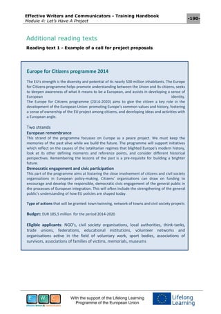 Effective Writers and Communicators - Training Handbook
Module 4: Let’s Have A Project
-190-
With the support of the Lifelong Learning
Programme of the European Union
Additional reading texts
Reading text 1 - Example of a call for project proposals
Europe for Citizens programme 2014
The EU's strength is the diversity and potential of its nearly 500 million inhabitants. The Europe
for Citizens programme helps promote understanding between the Union and its citizens, seeks
to deepen awareness of what it means to be a European, and assists in developing a sense of
European identity.
The Europe for Citizens programme (2014-2020) aims to give the citizen a key role in the
development of the European Union: promoting Europe’s common values and history, fostering
a sense of ownership of the EU project among citizens, and developing ideas and activities with
a European angle.
Two strands
European remembrance
This strand of the programme focusses on Europe as a peace project. We must keep the
memories of the past alive while we build the future. The programme will support initiatives
which reflect on the causes of the totalitarian regimes that blighted Europe's modern history,
look at its other defining moments and reference points, and consider different historical
perspectives. Remembering the lessons of the past is a pre-requisite for building a brighter
future.
Democratic engagement and civic participation
This part of the programme aims at fostering the close involvement of citizens and civil society
organisations in European policy-making. Citizens' organisations can draw on funding to
encourage and develop the responsible, democratic civic engagement of the general public in
the processes of European integration. This will often include the strengthening of the general
public's understanding of how EU policies are shaped today.
Type of actions that will be granted: town twinning, network of towns and civil society projects
Budget: EUR 185,5 million for the period 2014-2020
Eligible applicants: NGO’s, civil society organisations, local authorities, think-tanks,
trade unions, federations, educational institutions, volunteer networks and
organisations active in the field of voluntary work, sport bodies, associations of
survivors, associations of families of victims, memorials, museums
 
