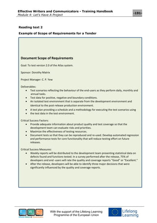 Effective Writers and Communicators - Training Handbook
Module 4: Let’s Have A Project
-191-
With the support of the Lifelong Learning
Programme of the European Union
Reading text 2
Example of Scope of Requirements for a Tender
Document Scope of Requirements
Goal: To test version 2.0 of the Atlas system.
Sponsor: Dorothy Matrix
Project Manager: C. P. Yew
Deliverables:
 Test scenarios reflecting the behaviour of the end-users as they perform daily, monthly and
annual tasks.
 Test data for positive, negative and boundary conditions.
 An isolated test environment that is separate from the development environment and
identical to the post-release production environment.
 A test plan providing a schedule and a methodology for executing the test scenarios using
 the test data in the test environment.
Critical Success Factors:
 Provide adequate information about product quality and test coverage so that the
development team can evaluate risks and priorities.
 Maximize the effectiveness of testing resources.
 Document tests so that they can be reproduced and re-used. Develop automated regression
and performance tests for core functionality that will reduce testing effort on future
releases.
Critical Success Measures:
 Weekly reports will be distributed to the development team presenting statistical data on
defects found and functions tested. In a survey performed after the release, 75% of
developers and end -users will rate the quality and coverage reports “Good” or “Excellent.”
 After the release, developers will be able to identify three major decisions that were
significantly influenced by the quality and coverage reports.
 
