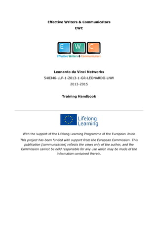 Effective Writers & Communicators
EWC
Leonardo da Vinci Networks
540346-LLP-1-2013-1-GR-LEONARDO-LNW
2013-2015
Training Handbook
With the support of the Lifelong Learning Programme of the European Union
This project has been funded with support from the European Commission. This
publication [communication] reflects the views only of the author, and the
Commission cannot be held responsible for any use which may be made of the
information contained therein.
 