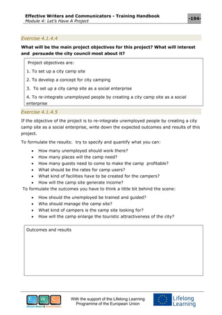 Effective Writers and Communicators - Training Handbook
Module 4: Let’s Have A Project
-194-
With the support of the Lifelong Learning
Programme of the European Union
Exercise 4.1.4.4
What will be the main project objectives for this project? What will interest
and persuade the city council most about it?
Project objectives are:
1. To set up a city camp site
2. To develop a concept for city camping
3. To set up a city camp site as a social enterprise
4. To re-integrate unemployed people by creating a city camp site as a social
enterprise
Exercise 4.1.4.5
If the objective of the project is to re-integrate unemployed people by creating a city
camp site as a social enterprise, write down the expected outcomes and results of this
project.
To formulate the results: try to specify and quantify what you can:
 How many unemployed should work there?
 How many places will the camp need?
 How many guests need to come to make the camp profitable?
 What should be the rates for camp users?
 What kind of facilities have to be created for the campers?
 How will the camp site generate income?
To formulate the outcomes you have to think a little bit behind the scene:
 How should the unemployed be trained and guided?
 Who should manage the camp site?
 What kind of campers is the camp site looking for?
 How will the camp enlarge the touristic attractiveness of the city?
Outcomes and results
 